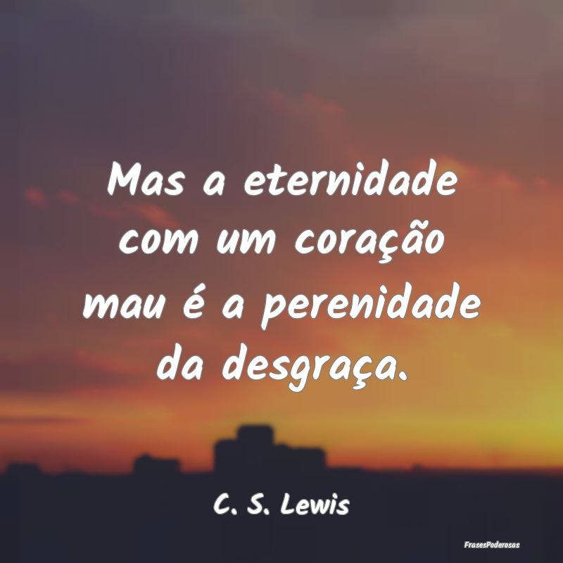 Mas a eternidade com um coração mau é a perenid...