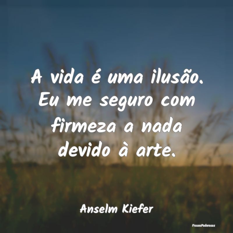 A vida é uma ilusão. Eu me seguro com firmeza a ...