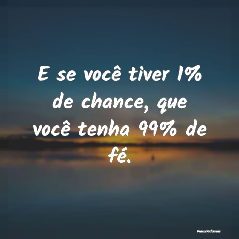 E se você tiver 1% de chance, que você tenha 99%...