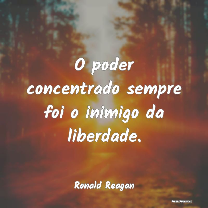 O poder concentrado sempre foi o inimigo da liberd...