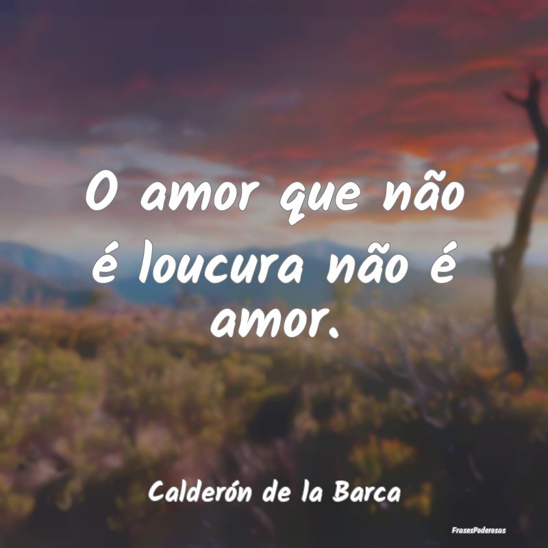 O amor que não é loucura não é amor....