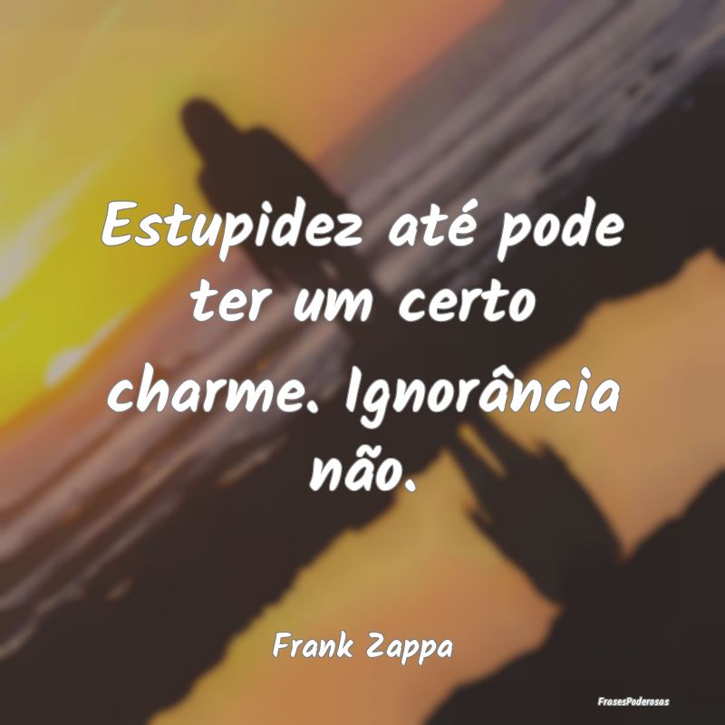 Estupidez até pode ter um certo charme. Ignorânc...
