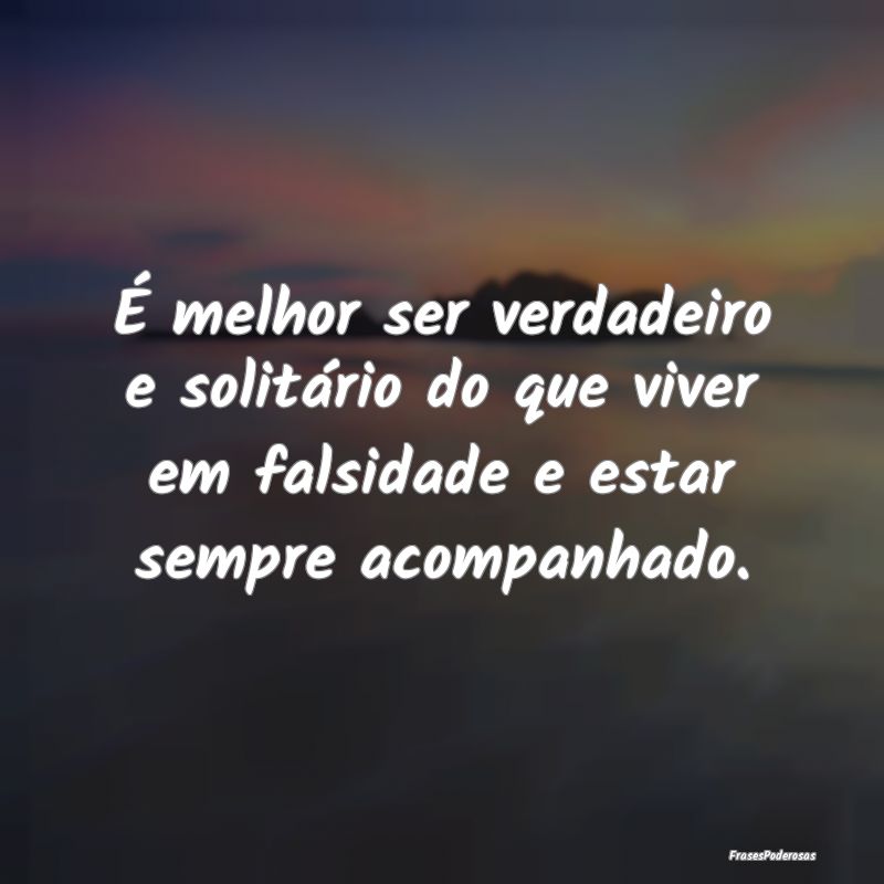 É melhor ser verdadeiro e solitário do que viver...