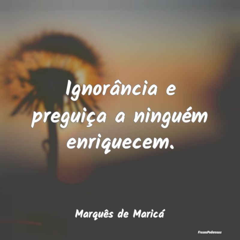 Ignorância e preguiça a ninguém enriquecem....