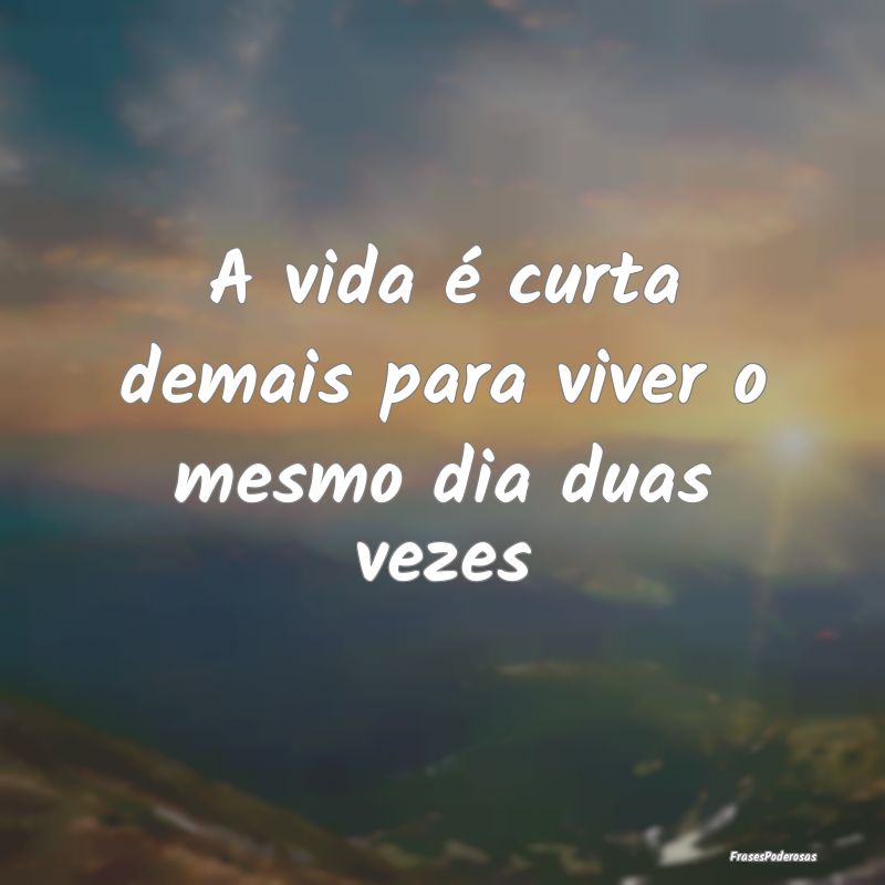 A vida é curta demais para viver o mesmo dia duas...