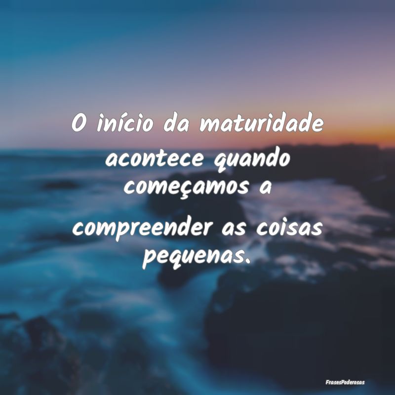 O início da maturidade acontece quando começamos...