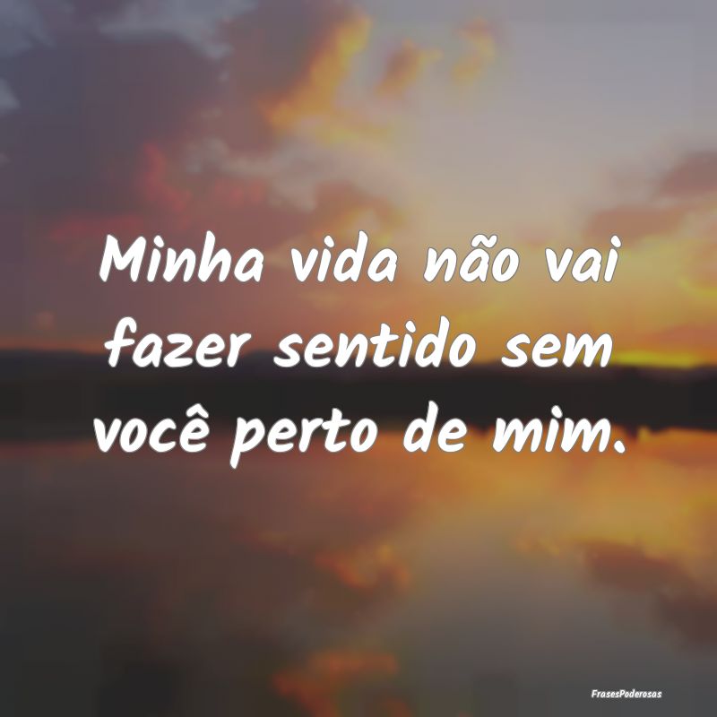 Minha vida não vai fazer sentido sem você perto ...