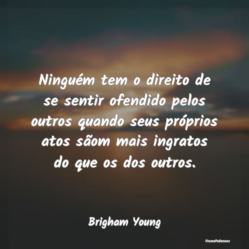 Frases de Ingratidão - Ninguém tem o direito de se sentir ofendido pelos...