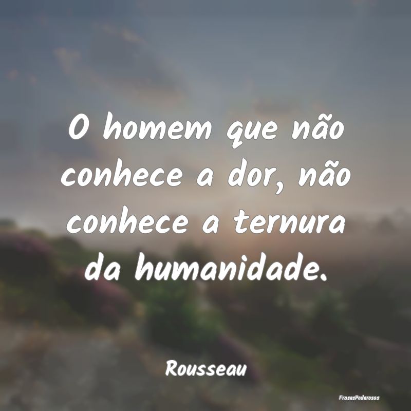 O homem que não conhece a dor, não conhece a ter...