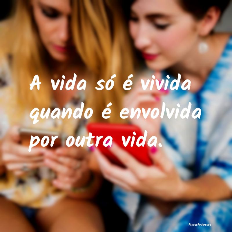 A vida só é vivida quando é envolvida por outra...