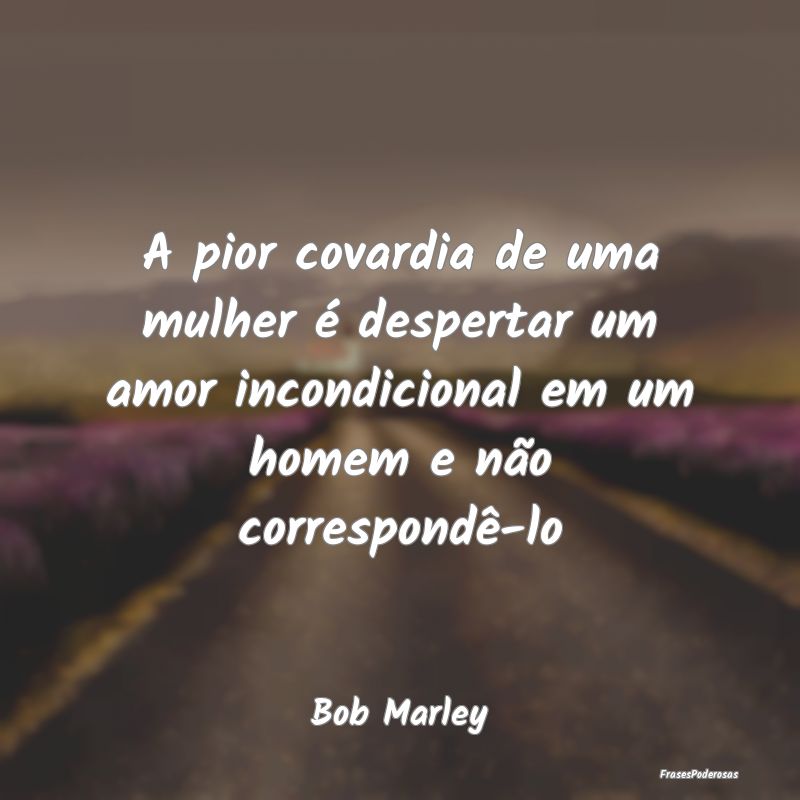 A pior covardia de uma mulher é despertar um amor... A pior covardia de uma mulher é despertar um amor...
