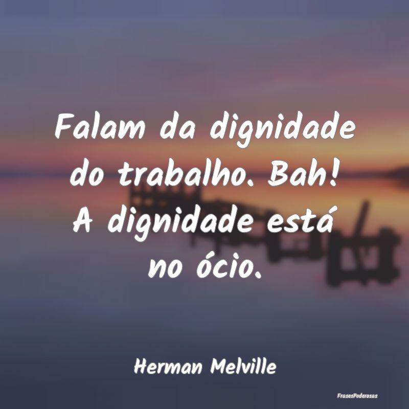 Falam da dignidade do trabalho. Bah! A dignidade e...