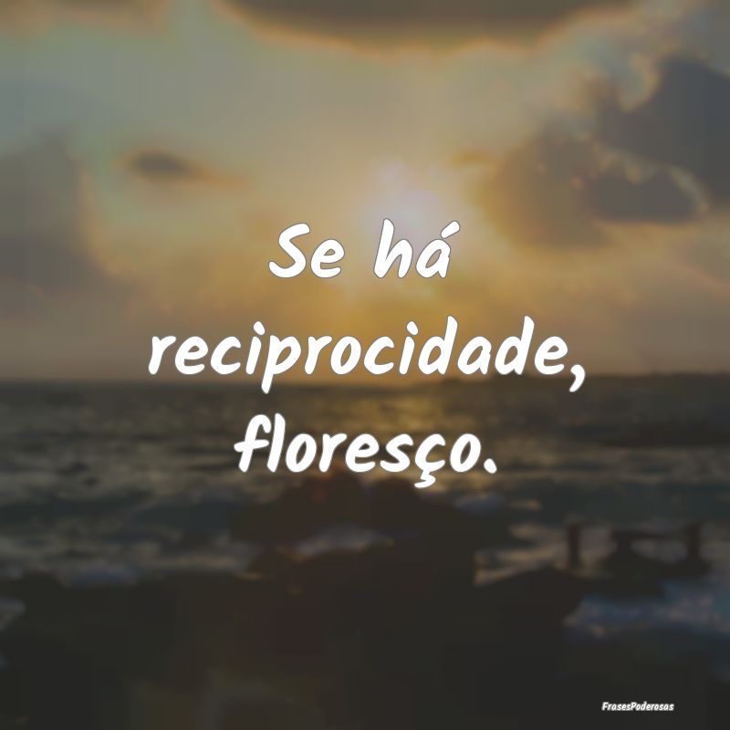 Se há reciprocidade, floresço.
...