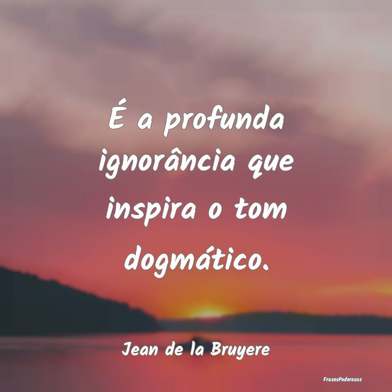 É a profunda ignorância que inspira o tom dogmá...