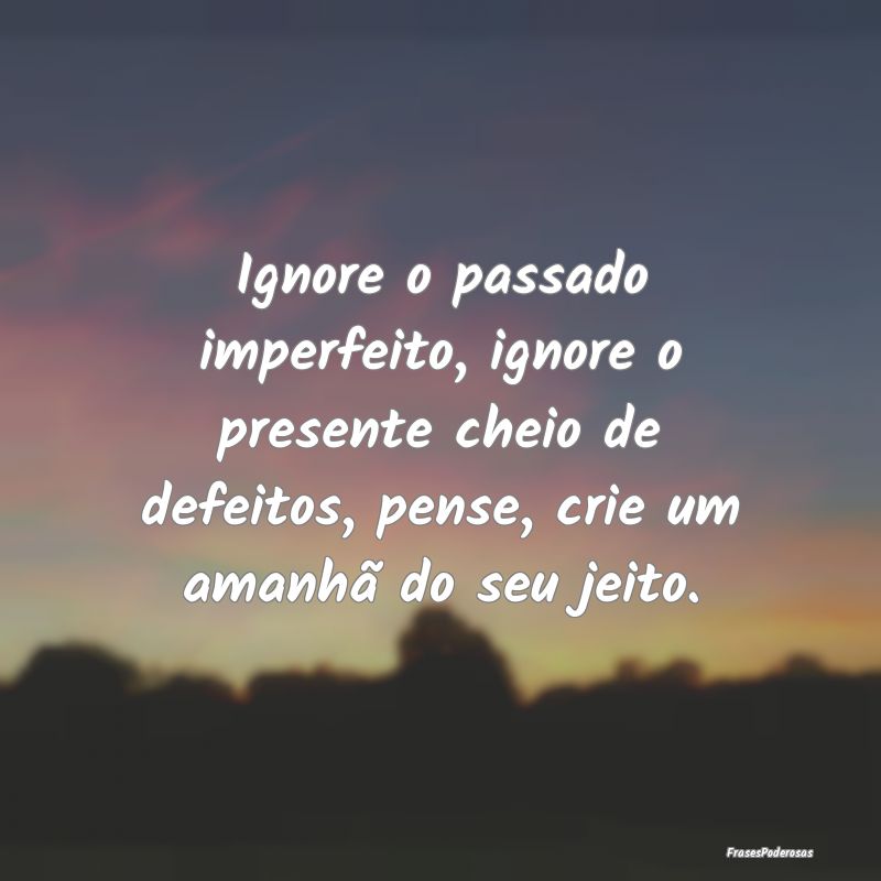 Ignore o passado imperfeito, ignore o presente che... Ignore o passado imperfeito, ignore o presente che...
