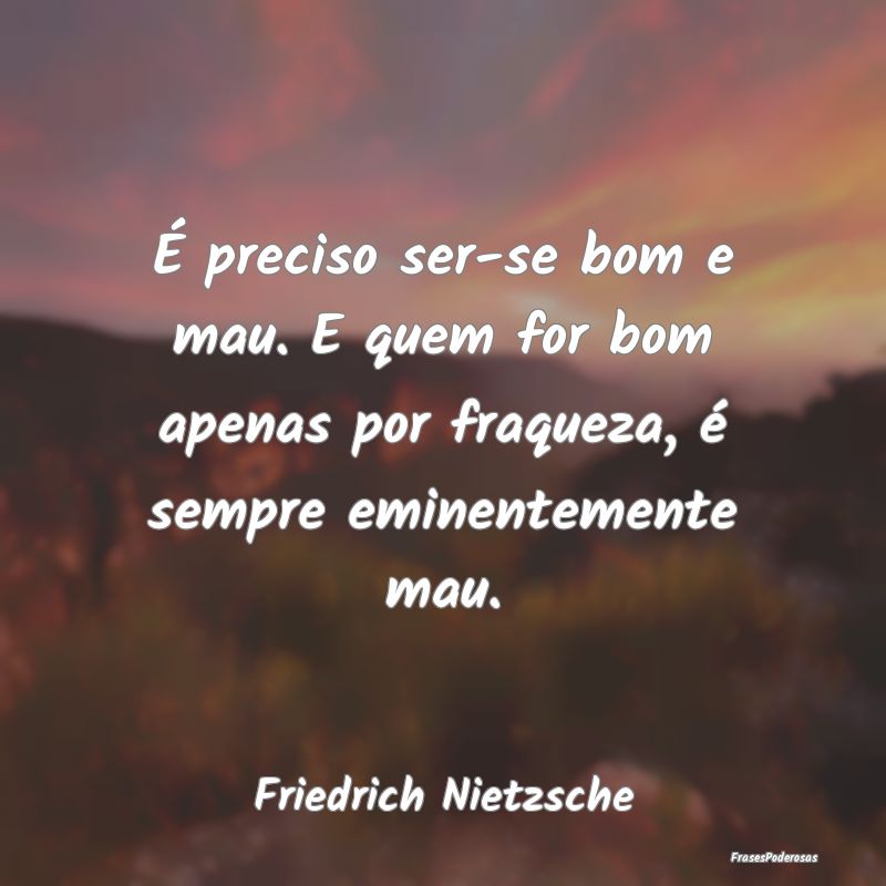 É preciso ser-se bom e mau. E quem for bom apenas... É preciso ser-se bom e mau. E quem for bom apenas...