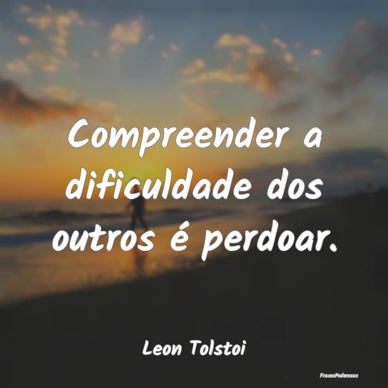 Compreender a dificuldade dos outros é perdoar....