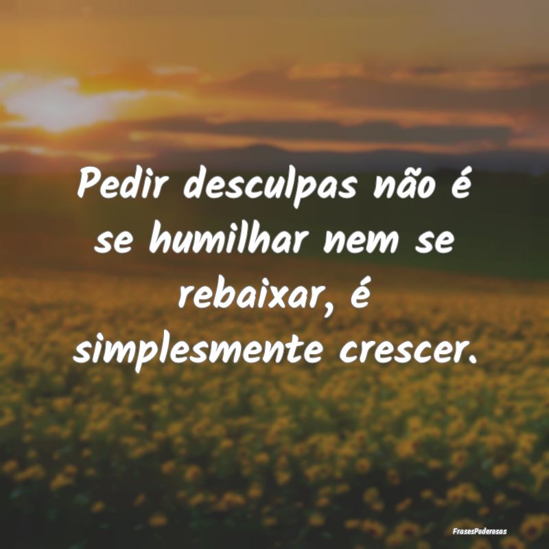Pedir desculpas não é se humilhar nem se rebaixa...