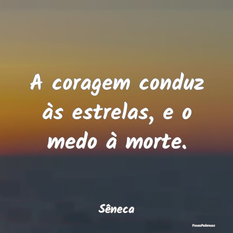 A coragem conduz às estrelas, e o medo à morte....