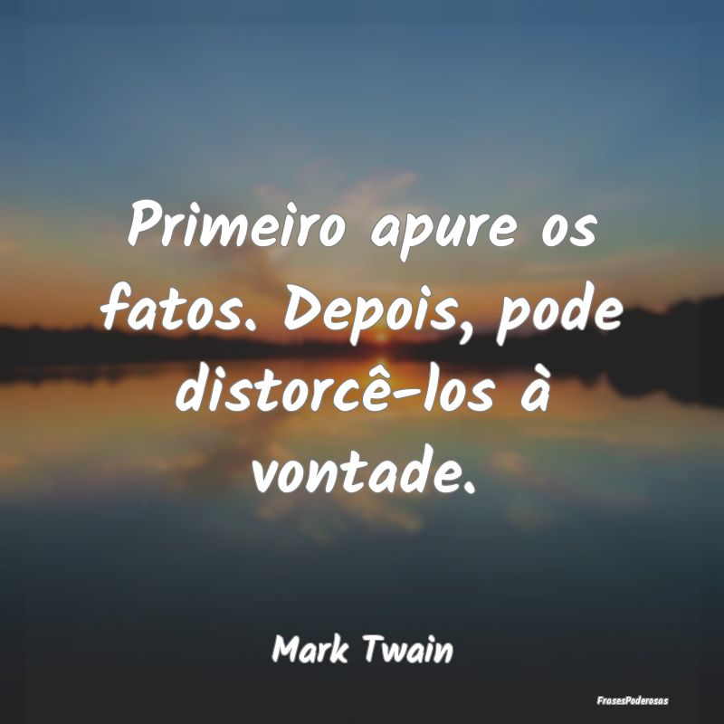 Primeiro apure os fatos. Depois, pode distorcê-lo...