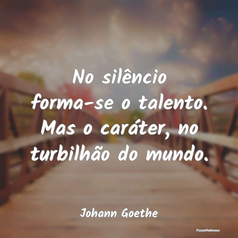 No silêncio forma-se o talento. Mas o caráter, n...