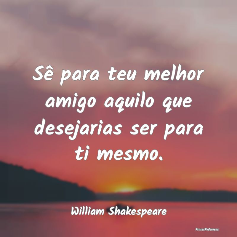 Sê para teu melhor amigo aquilo que desejarias se...
