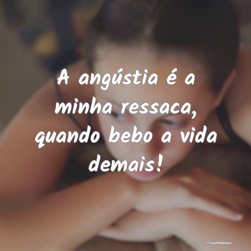 A angústia é a minha ressaca, quando bebo a vida...