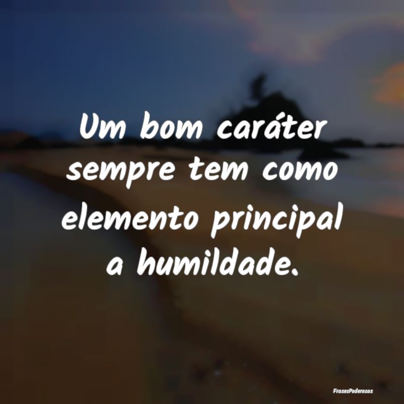 Um bom caráter sempre tem como elemento principal...