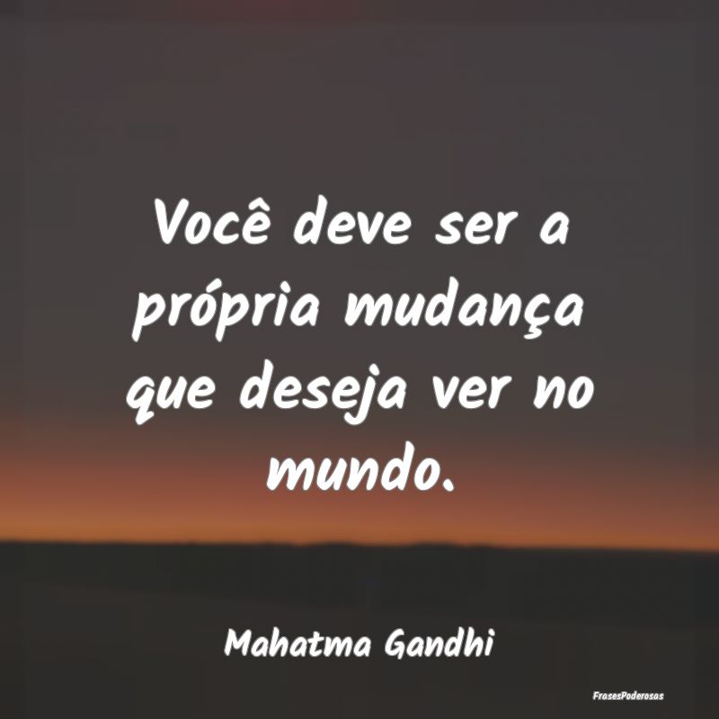 Você deve ser a própria mudança que deseja ver ...