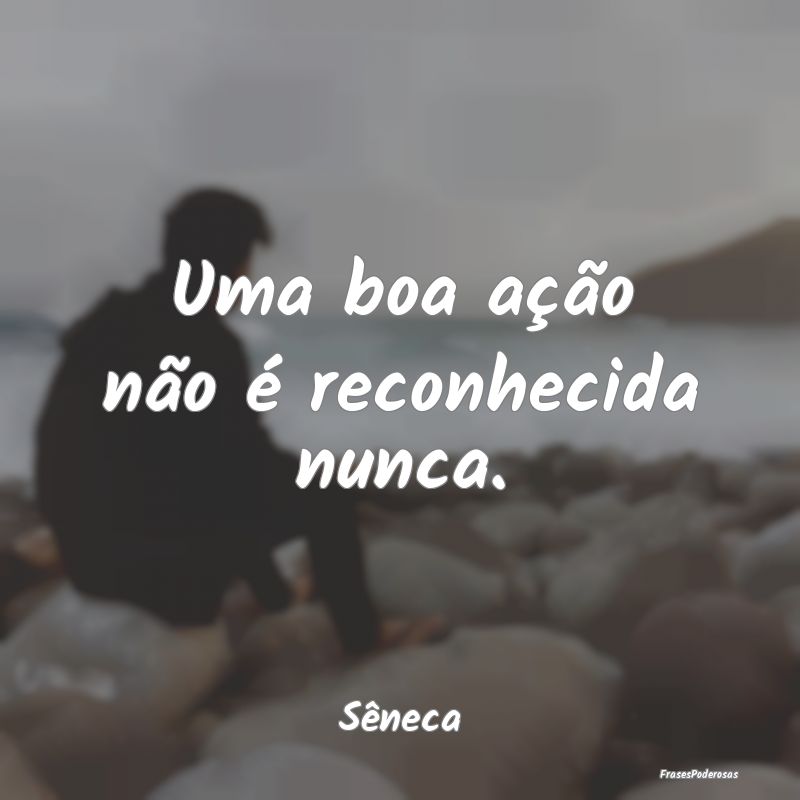 Uma boa ação não é reconhecida nunca....