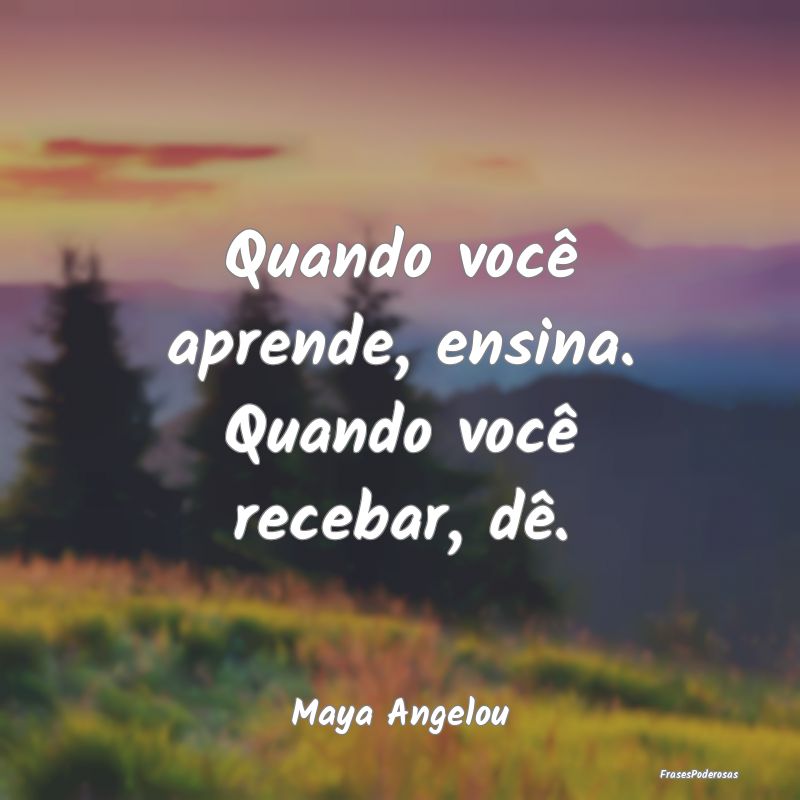 Quando você aprende, ensina. Quando você recebar...