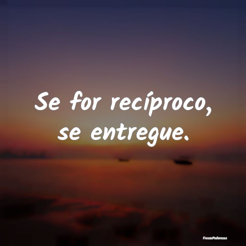 Se for recíproco, se entregue.
...