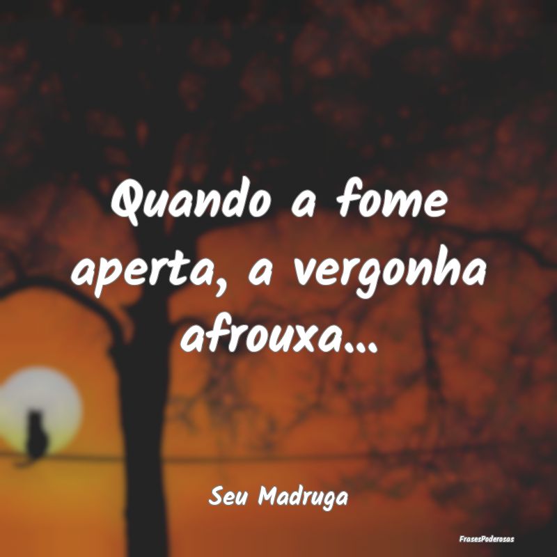 Quando a fome aperta, a vergonha afrouxa......