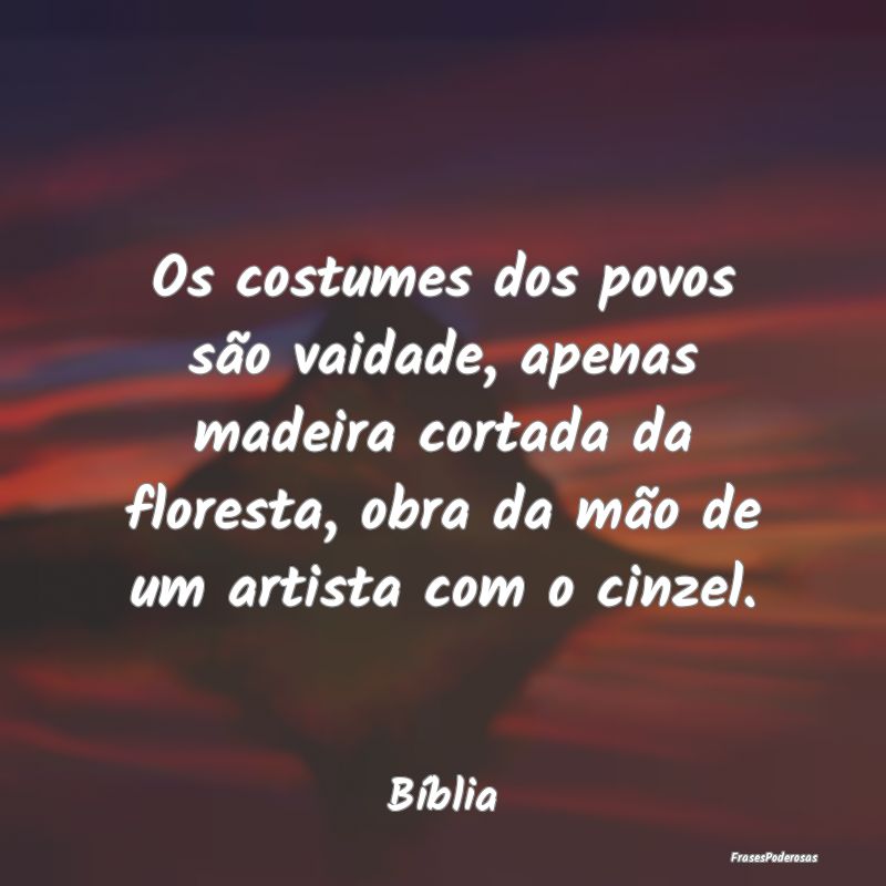 Os costumes dos povos são vaidade, apenas madeira... Os costumes dos povos são vaidade, apenas madeira...