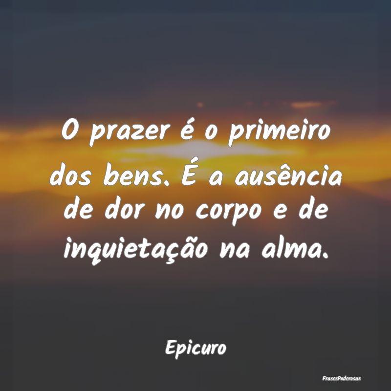 O prazer é o primeiro dos bens. É a ausência de...