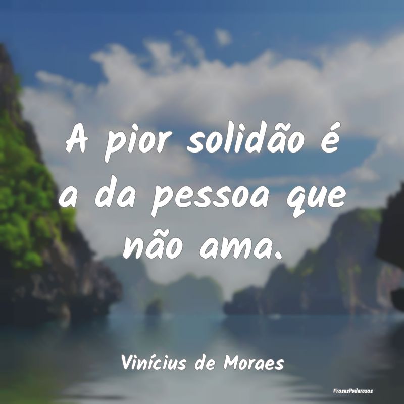 A pior solidão é a da pessoa que não ama....