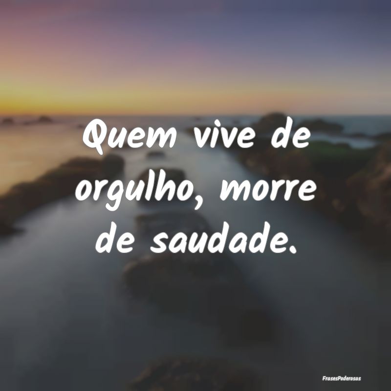 Quem vive de orgulho, morre de saudade.
...