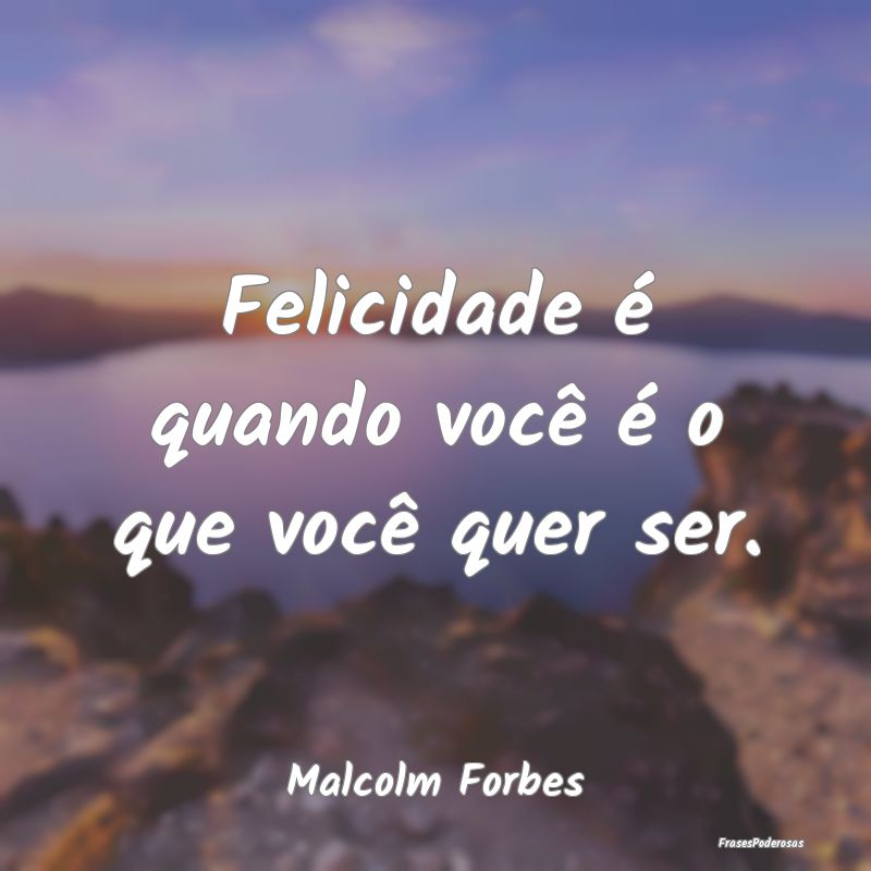 Felicidade é quando você é o que você quer ser...