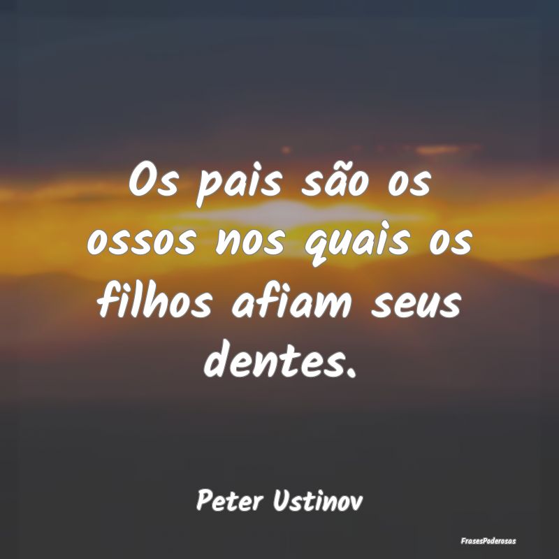 Os pais são os ossos nos quais os filhos afiam se...