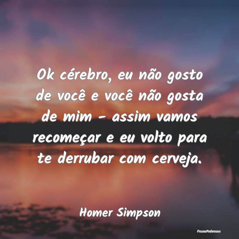 Ok cérebro, eu não gosto de você e você não g...