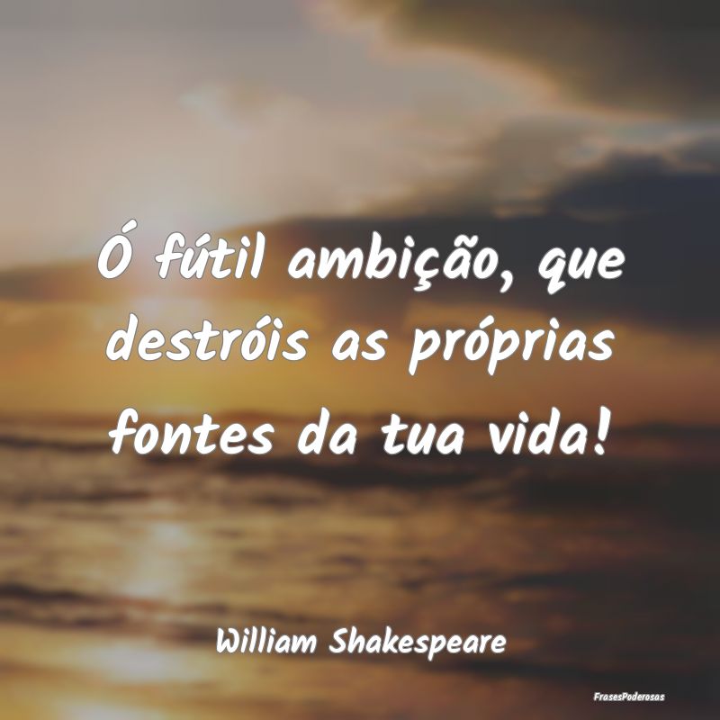 Ó fútil ambição, que destróis as próprias fo...