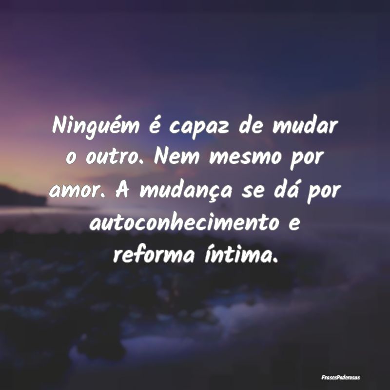 Ninguém é capaz de mudar o outro. Nem mesmo por ... Ninguém é capaz de mudar o outro. Nem mesmo por ...