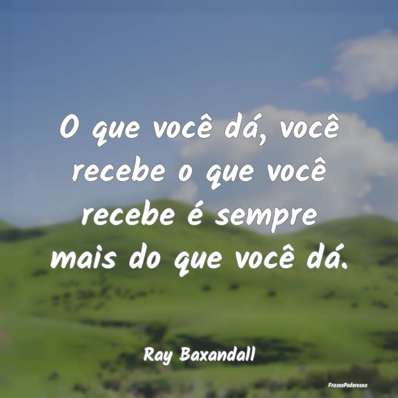 O que você dá, você recebe o que você recebe ...