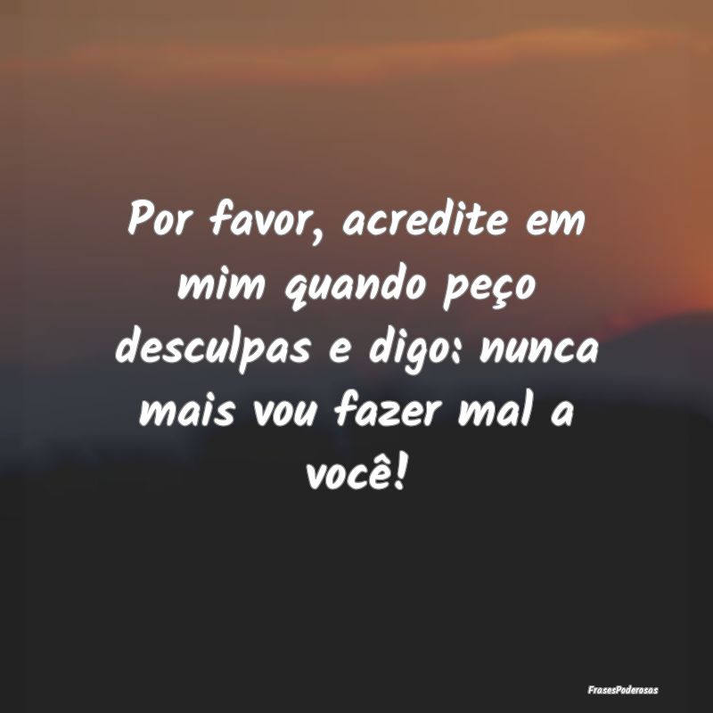 Por favor, acredite em mim quando peço desculpas ...