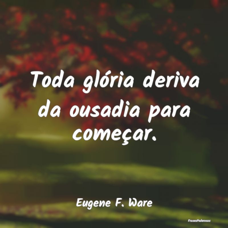 Toda glória deriva da ousadia para começar....