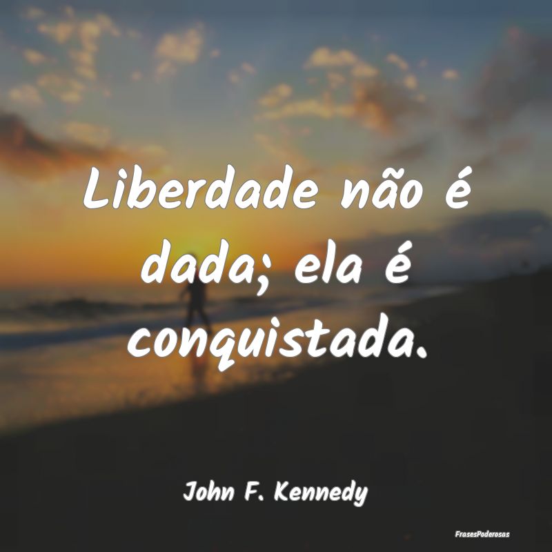 Liberdade não é dada; ela é conquistada....