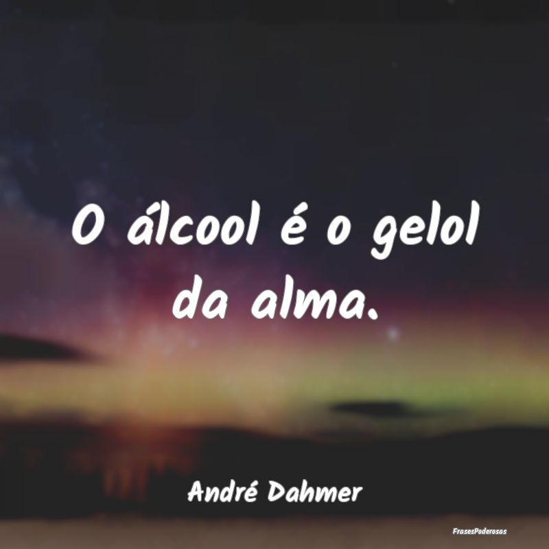 O álcool é o gelol da alma....