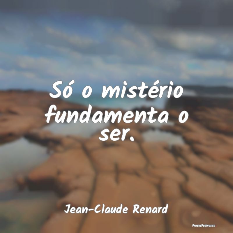 Só o mistério fundamenta o ser....
