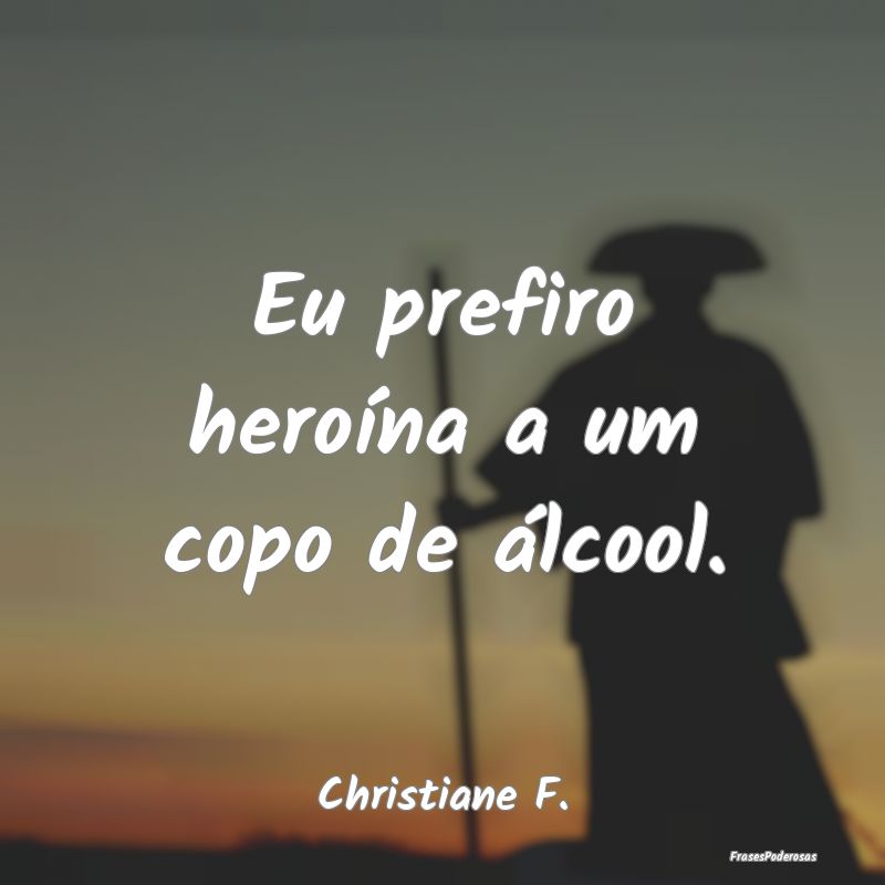 Eu prefiro heroína a um copo de álcool....