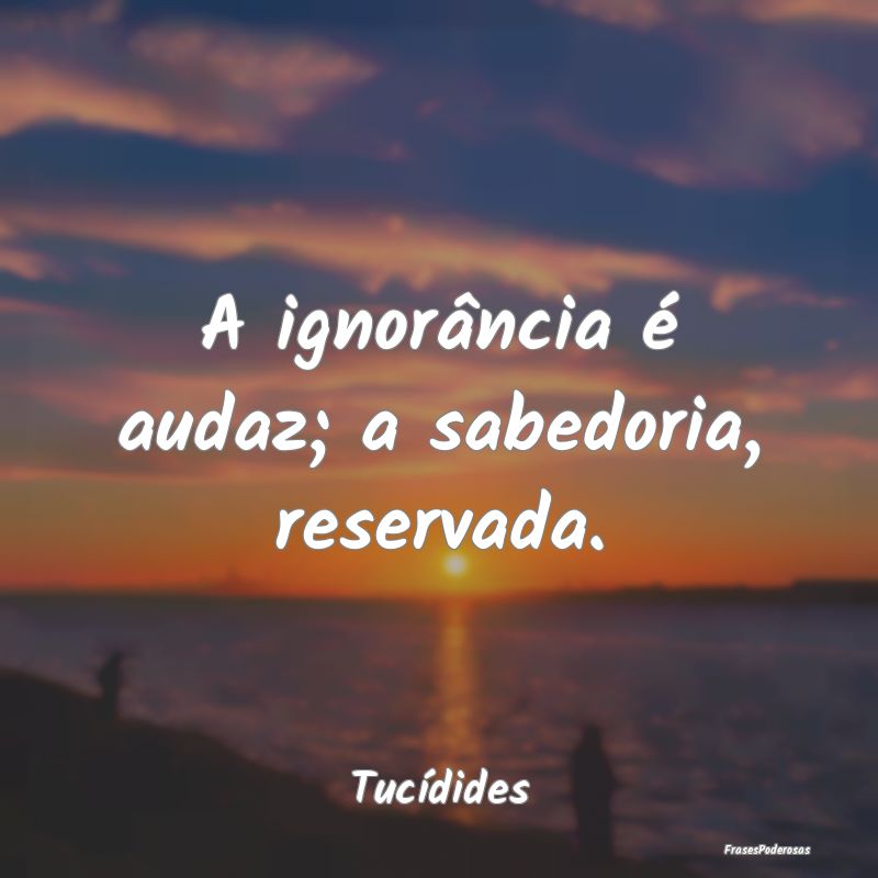A ignorância é audaz; a sabedoria, reservada....
